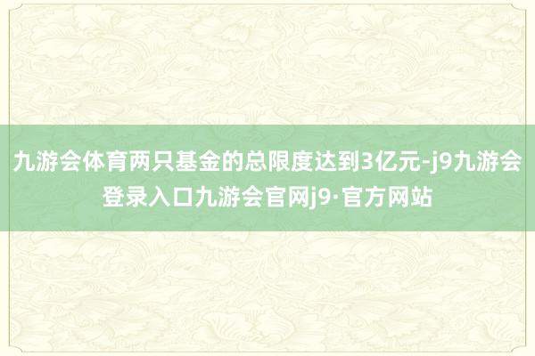 九游会体育两只基金的总限度达到3亿元-j9九游会登录入口九游会官网j9·官方网站