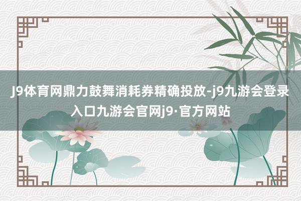 J9体育网鼎力鼓舞消耗券精确投放-j9九游会登录入口九游会官网j9·官方网站