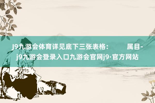 J9九游会体育详见底下三张表格：        属目-j9九游会登录入口九游会官网j9·官方网站