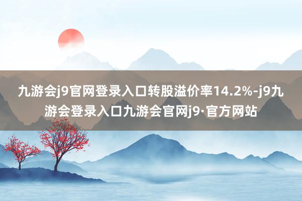 九游会j9官网登录入口转股溢价率14.2%-j9九游会登录入口九游会官网j9·官方网站