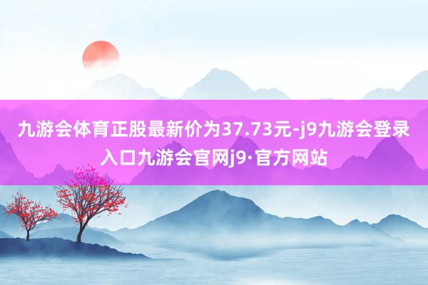 九游会体育正股最新价为37.73元-j9九游会登录入口九游会官网j9·官方网站