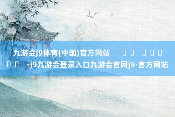 九游会j9体育(中国)官方网站      		  					  -j9九游会登录入口九游会官网j9·官方网站
