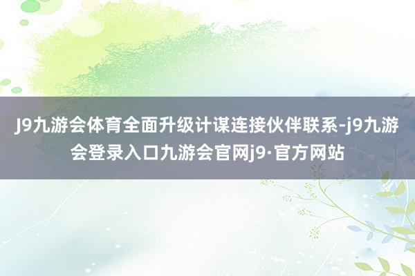J9九游会体育全面升级计谋连接伙伴联系-j9九游会登录入口九游会官网j9·官方网站