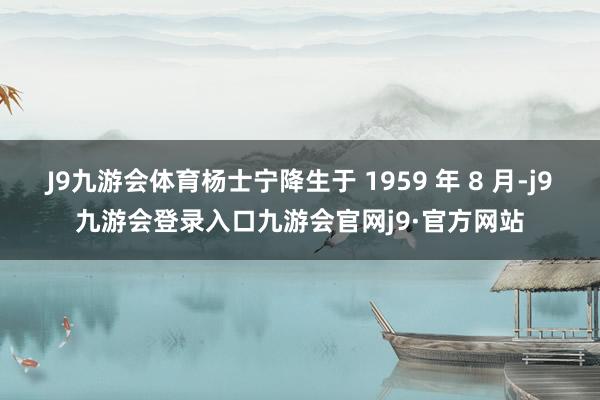 J9九游会体育杨士宁降生于 1959 年 8 月-j9九游会登录入口九游会官网j9·官方网站