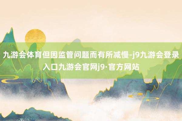 九游会体育但因监管问题而有所减慢-j9九游会登录入口九游会官网j9·官方网站